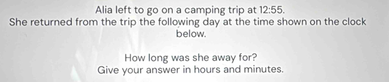 Alia left to go on a camping trip at 12:55. 
She returned from the trip the following day at the time shown on the clock 
below. 
How long was she away for? 
Give your answer in hours and minutes.