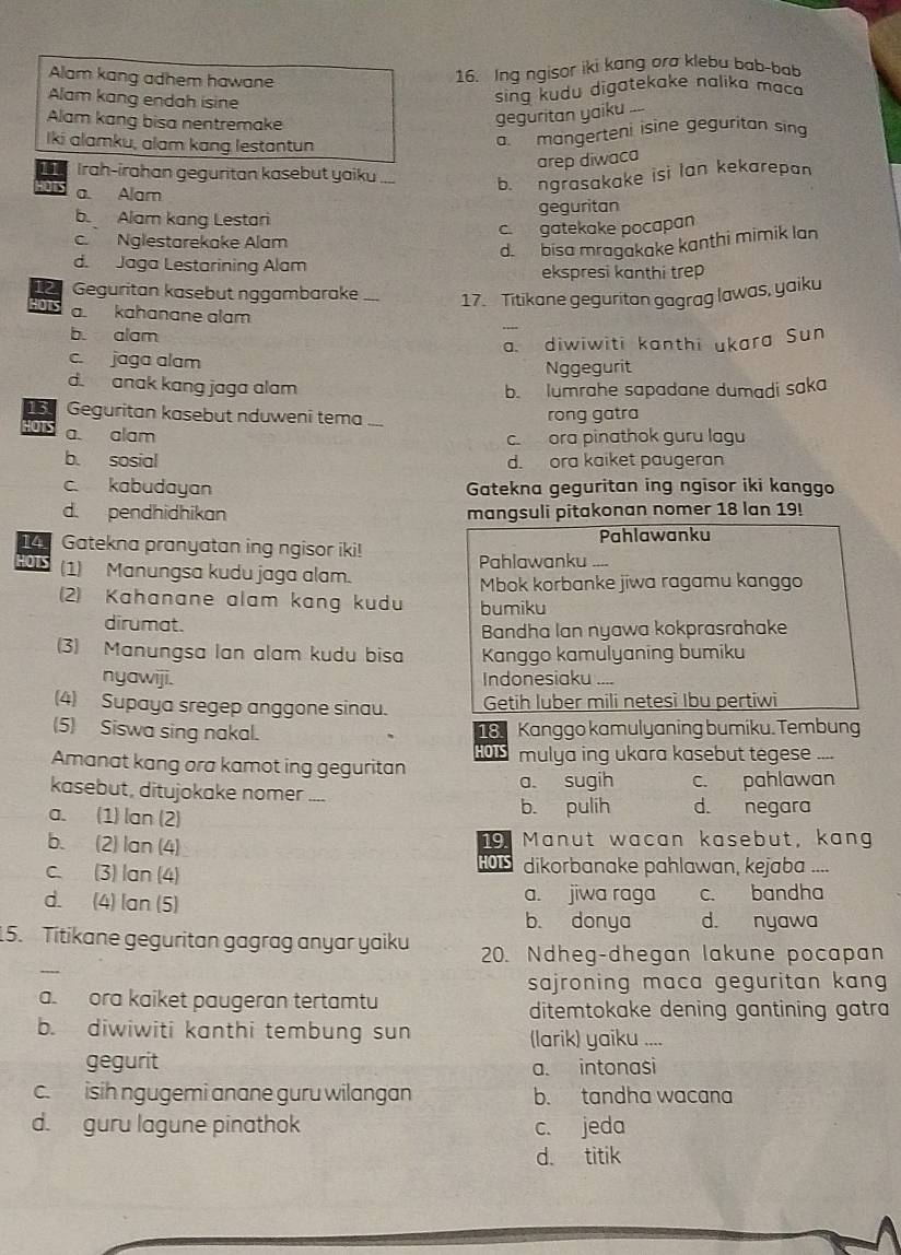 Alam kang adhem hawane
16. Ing ngisor iki kang ora klebu bab-bab
Alam kang endah isine
sing kudu digatekake nalika maco
Alam kang bisa nentremake
geguritan yaiku_
Iki alamku, alam kang lestantun
a. mangerteni isine geguritan sing
arep diwaca
11 Irah-irahan geguritan kasebut yaiku_
as a. Alam
b. ngrasakake isi Ian kekarepan
geguritan
b. Alam kang Lestari
c. Nglestarekake Alam c. gatekake pocapan
d. bisa mragakake kanthi mimik lan
d. Jaga Lestarining Alam ekspresi kanthi trep
12 Geguritan kasebut nggambarake _17. Titikane geguritan gagrag lawas, yaiku
HOTS a. kahanane alam
b. alam
a. diwiwiti kanthi ukara Sun
c. jaga alam Nggegurit
d. anak kang jaga alam b. lumrahe sapadane dumadi saka
13 Geguritan kasebut nduweni tema _rong gatra
a. alam
c. ora pinathok guru lagu
b. sosial d. ora kaiket paugeran
c. kabudayan Gatekna geguritan ing ngisor iki kanggo
d. pendhidhikan mangsuli pitakonan nomer 18 lan 19!
14 Gatekna pranyatan ing ngisor iki! Pahlawanku
Pahlawanku ....
HOTS (1) Manungsa kudu jaga alam.
Mbok korbanke jiwa ragamu kanggo
(2) Kahanane alam kang kudu bumiku
dirumat.
Bandha Ian nyawa kokprasrahake
(3) Manungsa lan alam kudu bisa Kanggo kamulyaning bumiku
nyawiji. Indonesiaku ....
(4) Supaya sregep anggone sinau. Getih luber mili netesì Ibu pertiwi
(5) Siswa sing nakal. 18. Kanggo kamulyaning bumiku. Tembung
HOTS
Amanat kang ora kamot ing geguritan mulya ing ukara kasebut tegese ....
kasebut, ditujokake nomer
a sugih c. pahlawan
a. (1) lan (2) _b. pulih d. negara
b. (2) lan (4) Manut wacan kasebut, kang
19
HOTS
c. (3) lan (4) dikorbanake pahlawan, kejaba ....
d. (4) lan (5) a. jiwa raga c. bandha
b. donya d. nyawa
_
15. Titikane geguritan gagrag anyar yaiku 20. Ndheg-dhegan lakune pocapan
sajroning maca geguritan kang 
a ora kaiket paugeran tertamtu ditemtokake dening gantining gatra 
b. diwiwiti kanthi tembung sun
(larik) yaiku ....
gegurit a. intonasi
c. isih ngugemi anane guru wilangan b. tandha wacana
d. guru lagune pinathok c. jeda
d. titik