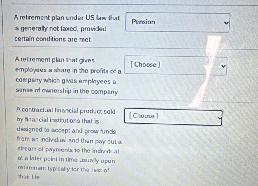 A retirement plan under US law that Pension 
is generally not taxed, provided 
certain conditions are met 
A retirement plan that gives 
[ Choose ] 
employees a share in the profits of a 
company which gives employees a 
sense of ownership in the company 
A contractual financial product sold [ Choose ] 
by financial institutions that is 
designed to accept and grow funds 
from an individual and then pay out a 
stream of payments to the individual 
at a later point in time usually upon 
retirement typically for the rest of 
their life