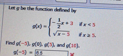 Let g be the function defined by
g(x)=beginarrayl - 1/2 x+3ifx<5 sqrt(x-5)ifx≥ 5.endarray.
Find g(-5), g(0), g(5) , and g(10).
g(-5)=6.5 overline □  □^(□)