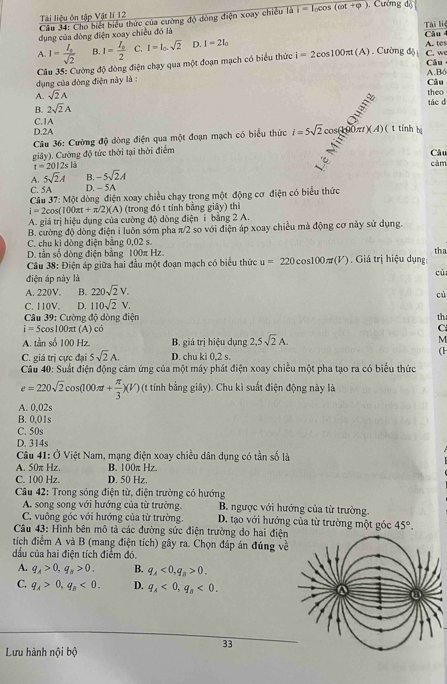 Tài liệu ôn tập Vật lí 12
Câu 34: Cho biết biểu thức của cường độ dòng điện xoay chiều i=1 ocOs (cot +varphi ). Cường độ
Tài liệ
dụng của dòng điện xoay chiều đó là
Câu 4
A. I=frac I_0sqrt(2) B. I=frac I_02 C. I=I_0.sqrt(2) D. I=2I_0
A. tes
Câu 35: Cường độ dòng điện chạy qua một đoạn mạch có biểu thức i=2cos 100π t(A) Cường độ C. we
Câu
dụng của dòng điện này là : A.Bó
Câu
A. sqrt(2)A theo
B. 2sqrt(2)A
ant
tác d
C.1A
D.2A
Câu 36: Cường độ dòng điện qua một đoạn mạch có biểu thức i=5sqrt(2) cos(100 π t)(A)( t tính bà
giây). Cường độ tức thời tại thời điểm
Câu
t=2012sla
cảm
A. 5sqrt(2)A -5sqrt(2)A
C. 5A D. - 5A
Câu 37: Một dòng điện xoay chiều chạy trong một động cơ điện có biểu thức
i=2cos (100π t+π /2)(A) (trong đó t tính bằng giây) thì
A. giá trị hiệu dụng của cường độ dòng điện i bằng 2 A.
B. cường độ dòng điện i luôn sớm pha π/2 so với điện áp xoay chiều mà động cơ này sử dụng.
C. chu kì dòng điện bằng 0,02 s.
D. tần số dòng điện bằng 100π Hz. tha
Câu 38: Điện áp giữa hai đầu một đoạn mạch có biểu thức u=220 cos 100π t(V) ) . Giá trị hiệu dụng
cù
điện áp này là
A. 220V. B. 220sqrt(2)V.
cù
C. 110V. D. 110sqrt(2)V.
Câu 39: Cường độ dòng điện th
i=5cos 100π t (A) có C
A. tần số 100 Hz. B. giá trị hiệu dụng 2,5sqrt(2)A.
M
C. giá trị cực đại 5sqrt(2)A. D. chu kì 0,2 s.
(H
Câu 40: Suất điện động cảm ứng của một máy phát điện xoay chiều một pha tạo ra có biểu thức
e=220sqrt(2)cos (100π t+ π /3 )(V) (t tính bằng giây). Chu kì suất điện động này là
A. 0,02s
B. 0,01s
C. 50s
D. 314s
Câu 41: Ở Việt Nam, mạng điện xoay chiều dân dụng có tần số là
A. 50π Hz. B. 100π Hz.
C. 100 Hz. D. 50 Hz.
Câu 42: Trong sóng điện từ, điện trường có hướng
A. song song với hướng của từ trường. B. ngược với hướng của từ trường.
C. vuông góc với hướng của từ trường. D. tạo với hướng của từ trường một góc 45°.
Câu 43: Hình bên mô tả các đường sức điện trường do hai điện
tích điểm A và B (mang điện tích) gây ra. Chọn đáp án đúng về
dấu của hai điện tích điểm đó.
A. q_A>0,q_B>0. B. q_A<0,q_B>0.
C. q_A>0,q_B<0. D. q_A<0,q_B<0.
33
Lưu hành nội bộ