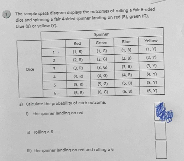 The sample space diagram displays the outcomes of rolling a fair 6-sided
dice and spinning a fair 4-sided spinner landing on red (R), green (G),
a) Calculate the probability of each outcome.
i) the spinner landing on red
ii) rolling a 6
iii) the spinner landing on red and rolling a 6