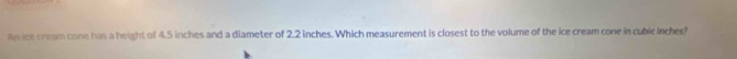 An ice cream cone has a height of 4.5 inches and a diameter of 2.2 inches. Which measurement is closest to the volume of the ice cream cone in cubic Inches?