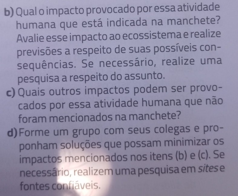 Qual o impacto provocado por essa atividade 
humana que está indicada na manchete? 
Avalie esse impacto ao ecossistema e realize 
previsões a respeito de suas possíveis con- 
sequências. Se necessário, realize uma 
pesquisa a respeito do assunto. 
c) Quais outros impactos podem ser provo- 
cados por essa atividade humana que não 
foram mencionados na manchete? 
d)Forme um grupo com seus colegas e pro- 
ponham soluções que possam minimizar os 
impactos mencionados nos itens (b) e (c). Se 
necessário, realizem uma pesquisa em sites e 
fontes confiáveis.