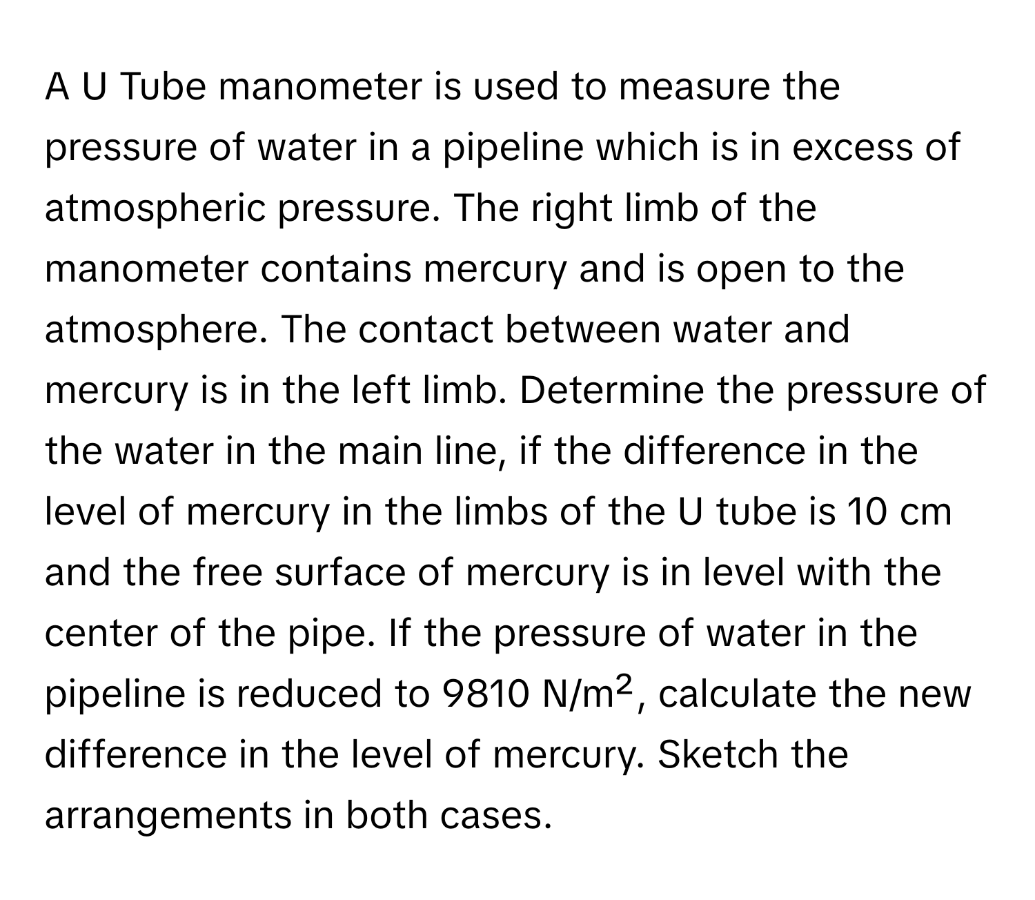 A U Tube manometer is used to measure the pressure of water in a pipeline which is in excess of atmospheric pressure. The right limb of the manometer contains mercury and is open to the atmosphere. The contact between water and mercury is in the left limb. Determine the pressure of the water in the main line, if the difference in the level of mercury in the limbs of the U tube is 10 cm and the free surface of mercury is in level with the center of the pipe. If the pressure of water in the pipeline is reduced to 9810 N/m², calculate the new difference in the level of mercury. Sketch the arrangements in both cases.