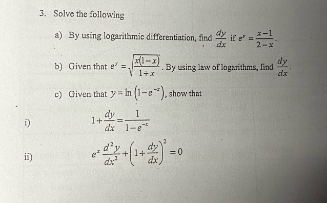 Solve the following 
a) By using logarithmic differentiation, find  dy/dx  if e^y= (x-1)/2-x . 
b) Given that e^y=sqrt(frac x(1-x))1+x. By using law of logarithms, find  dy/dx . 
c) Given that y=ln (1-e^(-x)) , show that 
i)
1+ dy/dx = 1/1-e^(-x) 
ii)
e^x d^2y/dx^2 +(1+ dy/dx )^2=0