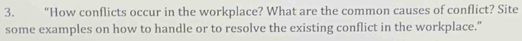 “How conflicts occur in the workplace? What are the common causes of conflict? Site 
some examples on how to handle or to resolve the existing conflict in the workplace."