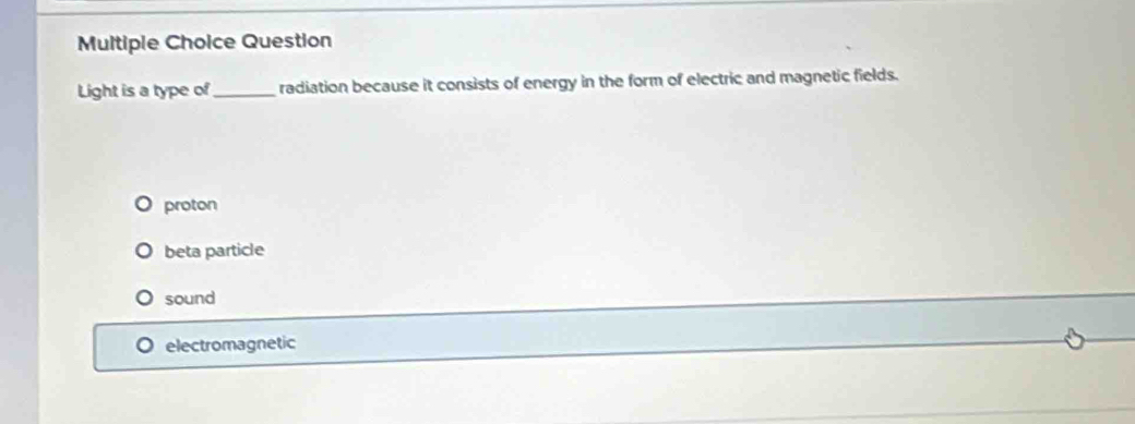 Question
Light is a type of_ radiation because it consists of energy in the form of electric and magnetic fields.
proton
beta particle
sound
electromagnetic