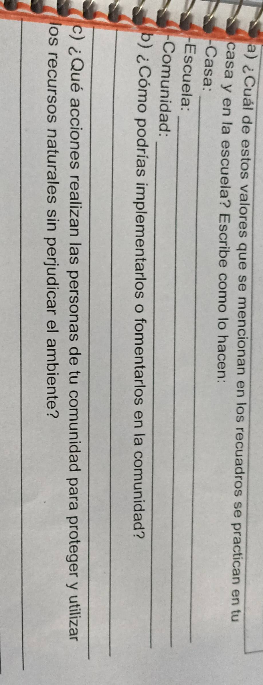 ¿Cuál de estos valores que se mencionan en los recuadros se practican en tu 
casa y en la escuela? Escribe como lo hacen: 
_ 
-Casa: 
_ 
-Escuela: 
_ 
-Comunidad: 
b) ¿Cómo podrías implementarlos o fomentarlos en la comunidad? 
_ 
_ 
c) ¿Qué acciones realizan las personas de tu comunidad para proteger y utilizar 
los recursos naturales sin perjudicar el ambiente? 
_