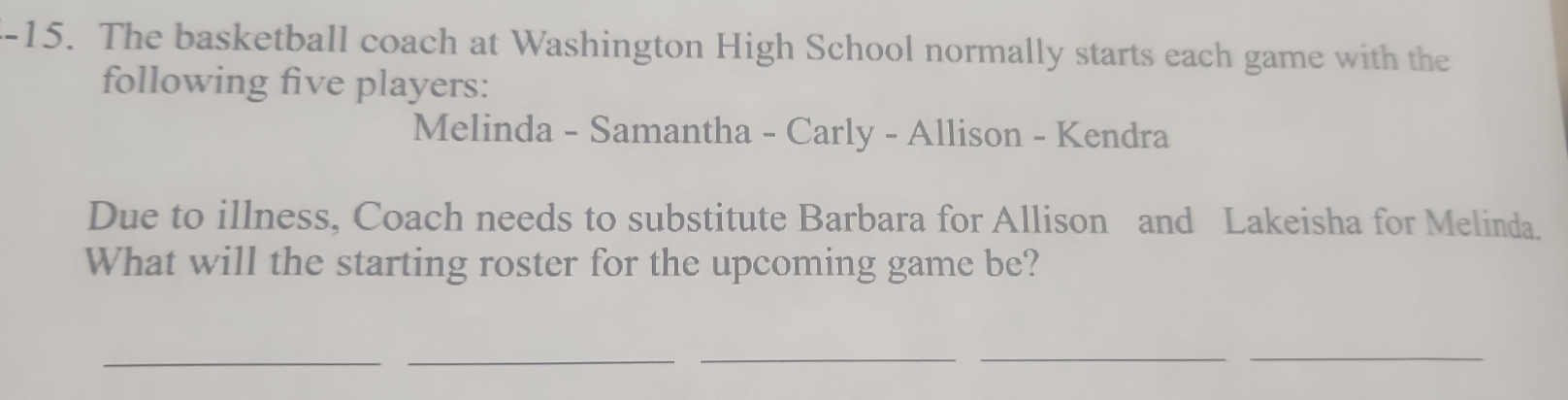 The basketball coach at Washington High School normally starts each game with the 
following five players: 
Melinda - Samantha - Carly - Allison - Kendra 
Due to illness, Coach needs to substitute Barbara for Allison and Lakeisha for Melinda. 
What will the starting roster for the upcoming game be? 
__ 
_ 
_ 
_