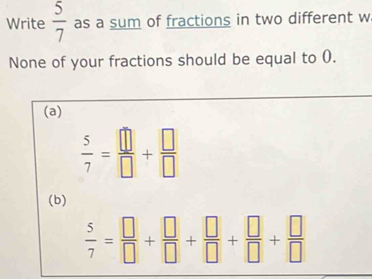 Write  5/7  as a sum of fractions in two different w
None of your fractions should be equal to (.
(a)
 5/7 = □ /□  + □ /□  
(b)
 5/7 = □ /□  + □ /□  + □ /□  + □ /□  + □ /□  