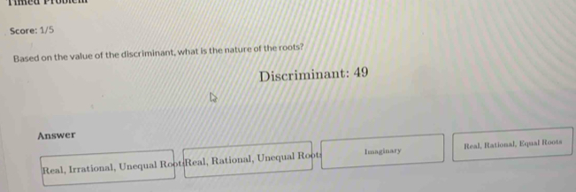 umeo Pro
Score: 1/5
Based on the value of the discriminant, what is the nature of the roots?
Discriminant: 49
Answer
Real, Irrational, Unequal Root:Real, Rational, Unequal Root Imaginary Real, Rational, Equal Roots