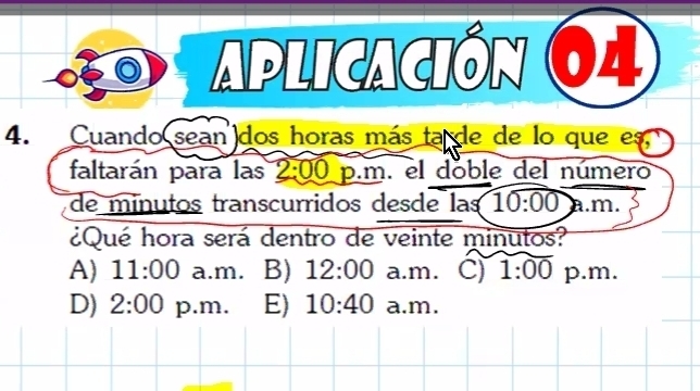 aplicación 64
4. Cuando sean dos horas más ta de de lo que es
faltarán para las 2:00 p.m. el doble del número
de minutos transcurridos desde las 10:00 a. m.
¿Qué hora será dentro de veinte minutos?
A) 11:00 a.m. B) 12:00 a.m. C) 1:00 p.m.
D) 2:00 p.m. E) 10:40 a.m.