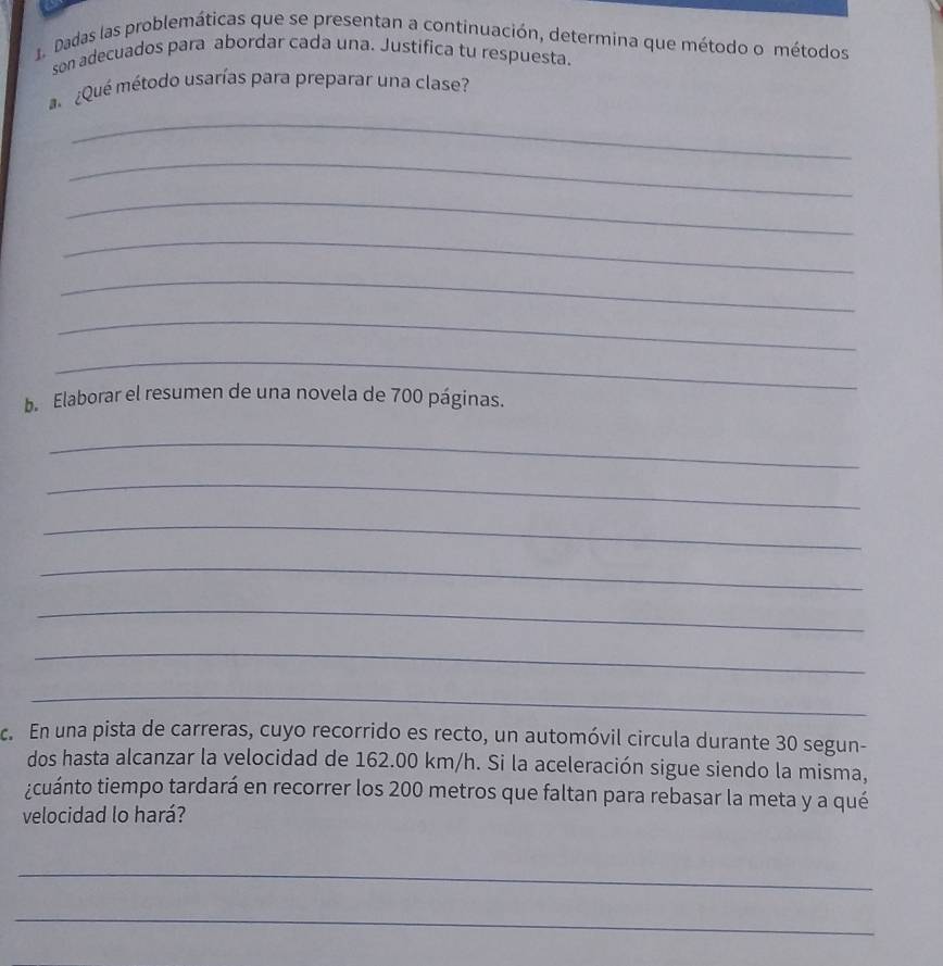 Dadas las problemáticas que se presentan a continuación, determina que método o métodos 
son adecuados para abordar cada una. Justifica tu respuesta. 
¿Qué método usarías para preparar una clase? 
_ 
_ 
_ 
_ 
_ 
_ 
_ 
_ 
b. Elaborar el resumen de una novela de 700 páginas. 
_ 
_ 
_ 
_ 
_ 
_ 
_ 
c. En una pista de carreras, cuyo recorrido es recto, un automóvil circula durante 30 segun- 
dos hasta alcanzar la velocidad de 162.00 km/h. Si la aceleración sigue siendo la misma, 
¿cuánto tiempo tardará en recorrer los 200 metros que faltan para rebasar la meta y a qué 
velocidad lo hará? 
_ 
_