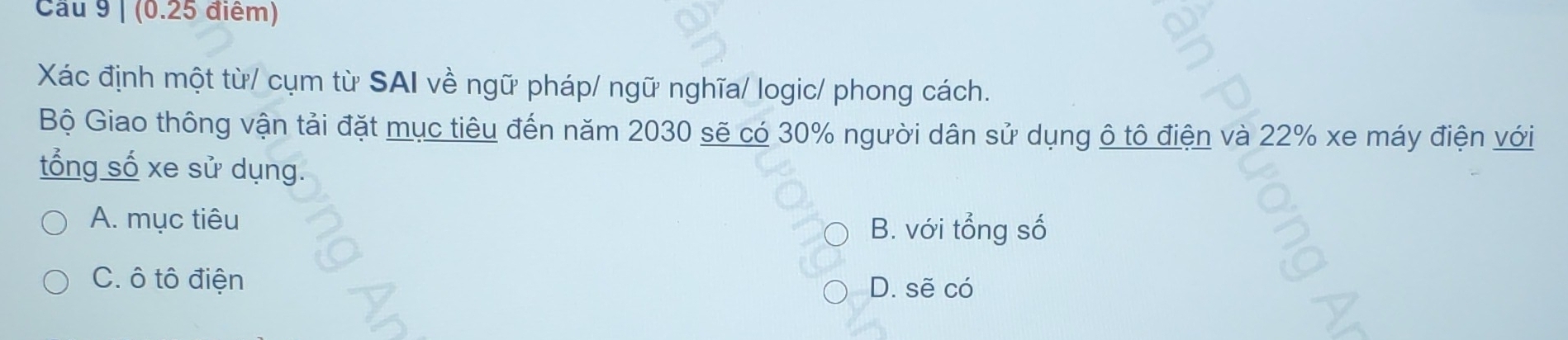 Cầu 9 | (0.25 điểm)
Xác định một từ/ cụm từ SAI về ngữ pháp/ ngữ nghĩa/ logic/ phong cách.
Bộ Giao thông vận tải đặt mục tiêu đến năm 2030 sẽ có 30% người dân sử dụng ô tô điện và 22% xe máy điện với
tổng số xe sử dụng.
A. mục tiêu
B. với tổng số
C. ô tô điện D. sẽ có