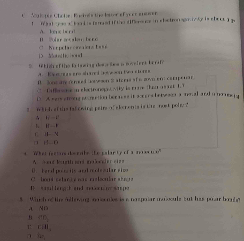 Mnltiple Choice: Encircle the letter of your answer
! What type of bond is formed if the difference in electronegativity is about 0.3,
A. Janie band
B Polar covalent bond
C Nonpolar covalent bond
D. Metallic band
2 Which of the following describes a covalent bond?
A. Electrous are shared between two atoms.
D Ions are formed between 2 atoms of a covalent compound.
C. Difference in electronegativity is more than about 1.7
D. A very strong attraction because it occurs between a metal and a nonmetal
3 Which of the following pairs of elements is the most polar?
A IJ-C
B H-F
C. II-N
D H-O
4. What factors describe the polarity of a molecule?
A. bond length and molecular size
B. band polarity and molecular size
C hond polarity and molecular shape
D. bond length and molecular shape
5 Which of the fellowing molecules is a nonpolar molecule but has polar bonds?
A NO
B CO_2
( 2. CHI_3
D. Br_=