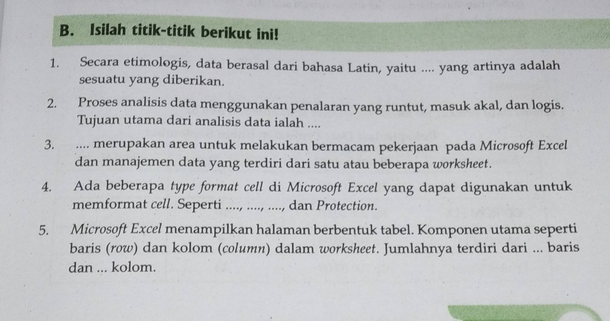 Isilah titik-titik berikut ini! 
1. Secara etimologis, data berasal dari bahasa Latin, yaitu .... yang artinya adalah 
sesuatu yang diberikan. 
2. Proses analisis data menggunakan penalaran yang runtut, masuk akal, dan logis. 
Tujuan utama dari analisis data ialah .... 
3. .... merupakan area untuk melakukan bermacam pekerjaan pada Microsoft Excel 
dan manajemen data yang terdiri dari satu atau beberapa worksheet. 
4. Ada beberapa type format cell di Microsoft Excel yang dapat digunakan untuk 
memformat cell. Seperti ...., ...., ...., dan Protection. 
5. Microsoft Excel menampilkan halaman berbentuk tabel. Komponen utama seperti 
baris (row) dan kolom (column) dalam worksheet. Jumlahnya terdiri dari ... baris 
dan ... kolom.