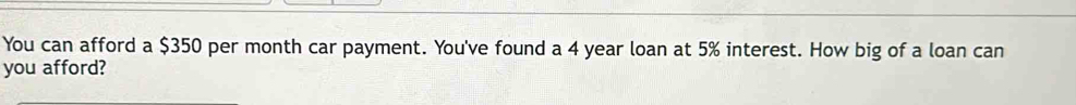 You can afford a $350 per month car payment. You've found a 4 year loan at 5% interest. How big of a loan can 
you afford?