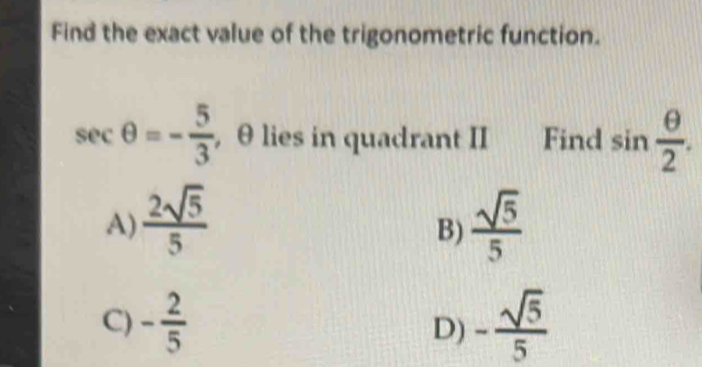 Find the exact value of the trigonometric function.
sec θ =- 5/3  , θ lies in quadrant II Find sin  θ /2 .
A)  2sqrt(5)/5   sqrt(5)/5 
B)
C) - 2/5  - sqrt(5)/5 
D)