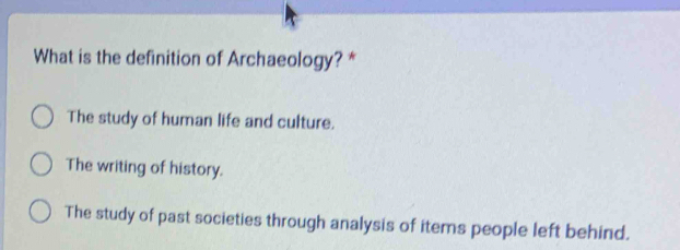 What is the definition of Archaeology? *
The study of human life and culture.
The writing of history.
The study of past societies through analysis of items people left behind.