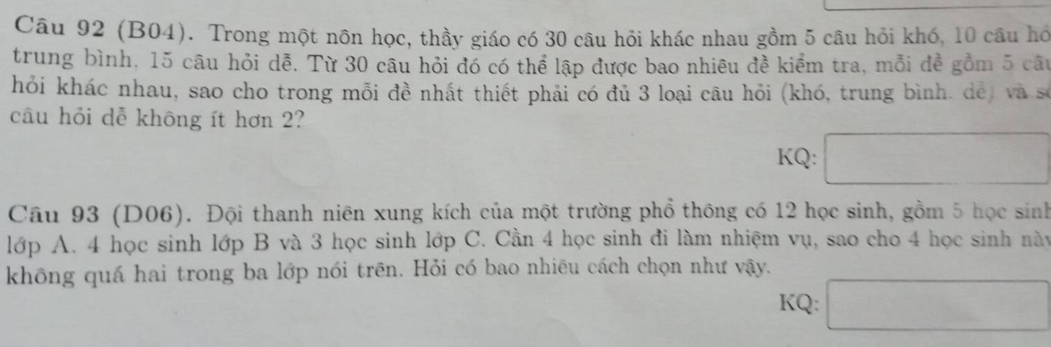 (B04). Trong một nôn học, thầy giáo có 30 câu hỏi khác nhau gồm 5 câu hỏi khó, 10 câu hó 
trung bình, 15 câu hỏi dễ. Từ 30 câu hỏi đó có thể lập được bao nhiêu đề kiểm tra, mỗi đề gồm 5 câu 
hỏi khác nhau, sao cho trong mỗi đề nhất thiết phải có đủ 3 loại câu hỏi (khó, trung bình. dể) và số 
câu hỏi dễ không ít hơn 2? 
KQ: □ 
Câu 93 (D06). Đội thanh niên xung kích của một trường phổ thông có 12 học sinh, gồm 5 học sinh 
lớp A. 4 học sinh lớp B và 3 học sinh lớp C. Cần 4 học sinh đi làm nhiệm vụ, sao cho 4 học sinh này 
không quá hai trong ba lớp nói trên. Hỏi có bao nhiêu cách chọn như vậy. 
KQ: □