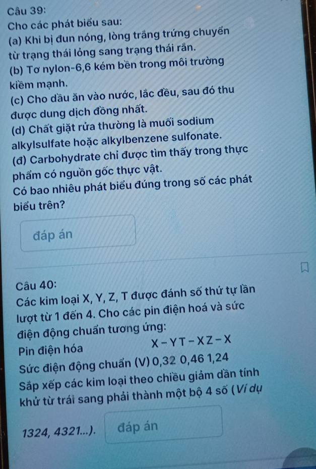 Cho các phát biểu sau: 
(a) Khi bị đun nóng, lòng trầng trứng chuyển 
từ trạng thái lóng sang trạng thái rần. 
(b) Tơ nylon -6, 6 kém bền trong môi trường 
kiềm mạnh. 
(c) Cho dầu ăn vào nước, lắc đều, sau đó thu 
được dung dịch đồng nhất. 
(d) Chất giặt rửa thường là muối sodium 
alkylsulfate hoặc alkylbenzene sulfonate. 
(đ) Carbohydrate chi được tìm thấy trong thực 
phẩm có nguồn gốc thực vật. 
Có bao nhiêu phát biểu đúng trong số các phát 
biểu trên? 
đáp án 
Câu 40: 
Các kim loại X, Y, Z, T được đánh số thứ tự lần 
lượt từ 1 đến 4. Cho các pin điện hoá và sức 
điện động chuẩn tương ứng: 
Pin điện hóa
X-YT-XZ-X
Sức điện động chuẩn (V) 0, 32 0, 46 1, 24
Sắp xếp các kim loại theo chiều giảm dần tính 
khử từ trái sang phải thành một bộ 4 số (Ví dụ
1324, 4321...). đáp án