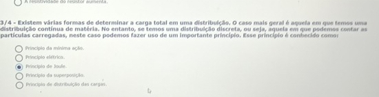 A resntadade do restor aumenta
3/4 - Existem várias formas de determinar a carga total em uma distribuição. O caso mais geral é aquela em que temos uma
distribuição contínua de matéria. No entanto, se temos uma distribuição discreta, ou seja, aquela em que podemos contar as
partículas carregadas, neste caso podemos fazer uso de um importante princípio. Esse princípio é conhecido comor
Princípio da mínima ação.
Principio elétrico.
Principio de Joule.
Princípio da superposição
Princípio de distribuição das cargas.