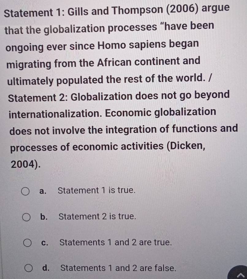 Statement 1: Gills and Thompson (2006) argue
that the globalization processes “have been
ongoing ever since Homo sapiens began
migrating from the African continent and
ultimately populated the rest of the world. /
Statement 2: Globalization does not go beyond
internationalization. Economic globalization
does not involve the integration of functions and
processes of economic activities (Dicken,
2004).
a. Statement 1 is true.
b. Statement 2 is true.
c. Statements 1 and 2 are true.
d. Statements 1 and 2 are false.