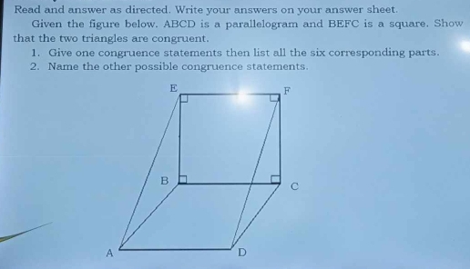 Read and answer as directed. Write your answers on your answer sheet. 
Given the figure below. ABCD is a parallelogram and BEFC is a square. Show 
that the two triangles are congruent. 
1. Give one congruence statements then list all the six corresponding parts. 
2. Name the other possible congruence statements.