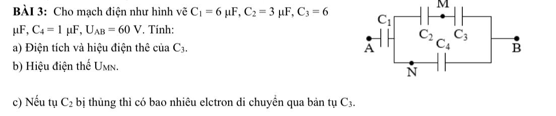 Cho mạch điện như hình vẽ C_1=6mu F,C_2=3mu F,C_3=6
mu F,C_4=1mu F,U_AB=60V. Tính:
a) Điện tích và hiệu điện thê ciaC_3.
b) Hiệu điện thế Umn.
c) Nếu tụ C_2 bị thủng thì có bao nhiêu elctron di chuyền qua bản tụ C_3.