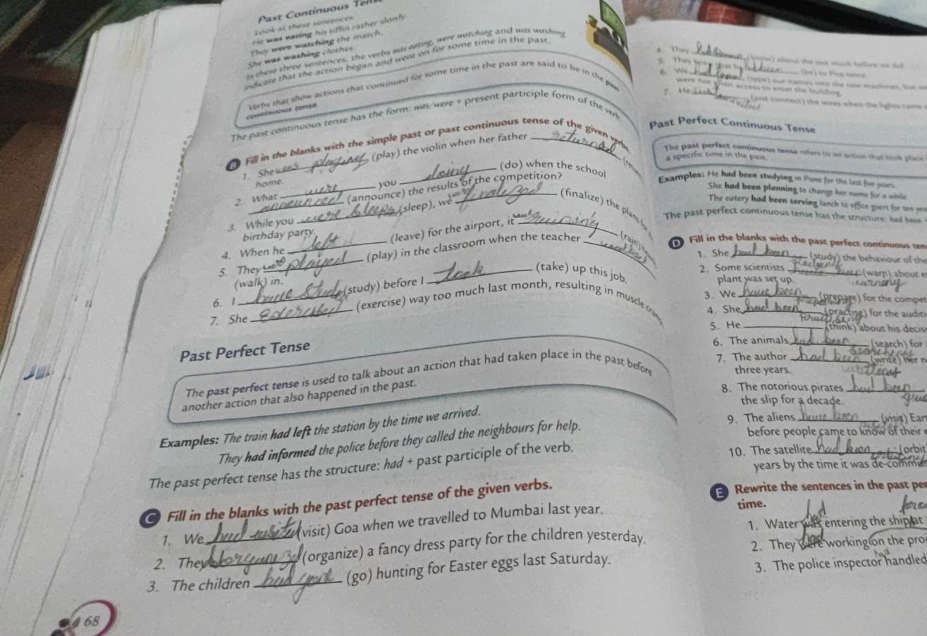 Look at these sentences
e was earing his tif n r ather   n l .
_
They were watching the match.
They
In these three sentences, the verbs mas eating, were watching and was washing
She was washing clo  h  
indicate that the action began and went on for some time in the past
'     Théy kg   dious the one much lrlies wn  t 
6. _
_
(be) to Pisa taica
o: (1ype) our namies into the now mactines, fur an
were nat then wn to enire the bulde .
continuous tense orbs shat show actions that continued fr some time in the past are said to be in the pe
The past continuous tense has the form: was/were + present participle form of the vr 7. He_
(just conners ) the wires whes the lights came 
Past Perfect Continuous Tense
Fill in the blanks with the simple past or past continuous tense of the given vrrhs The past perfect continuous tense refers to an action that took place
1. She u ee_ (play) the violin when her father
,.
a specific time in the pas
(do) when the school Examples: He had been studying in Pune for the lost five years
home.
you
2. What_ (announce) the results of the competition?
She had been planning to change her nome for a wile
_
_(sleep), wé
The catery had been serving lunch to office muers for ten yeu
(finae h la 
3. While you
The past perfect continuous tense has the structure: had beem
birthday party
(leave) for the airport, it _
_
_(play) in the classroom when the teacher _rain)   Fill in the blanks with the past perfect continuous ten
4. When he
1. She
(stdy ) the behaviour of the
5. They _(take) up this job. 2. Some scientists _    r ) about
(walk) in.
(study) before I
plant was set up      
prepare) for the comper
6. 1 (exercise) way too much last month, resulting in muscle c 4. She
7. She_ _3. We__
:) for the auditi
5. He_
thn   about hi  cs 
Past Perfect Tense
6. The animals _(search) for
7. The author _ wrte ne 
The past perfect tense is used to talk about an action that had taken place in the past before
three years.
another action that also happened in the past.
8. The notorious pirates_
the slip for a decade
(visis) Ear
Examples: The train had left the station by the time we arrived.
before people came to know of their 
They had informed the police before they called the neighbours for help. 9. The aliens__
The past perfect tense has the structure: had + past participle of the verb.
10. The satellite orbit
years by the time it was de comm 
Fill in the blanks with the past perfect tense of the given verbs.
Rewrite the sentences in the past per
(visit) Goa when we travelled to Mumbai last year.
time.
1. We 1. Water was entering the ship at
2. They_ (organize) a fancy dress party for the children yesterday.
2. They were working on the pro
3. The children _(go) hunting for Easter eggs last Saturday.
3. The police inspector handled
68