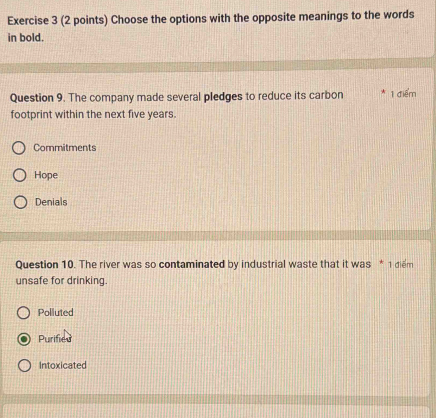 Choose the options with the opposite meanings to the words
in bold.
Question 9. The company made several pledges to reduce its carbon * 1 điểm
footprint within the next five years.
Commitments
Hope
Denials
Question 10. The river was so contaminated by industrial waste that it was * 1 điểm
unsafe for drinking.
Polluted
Purified
Intoxicated