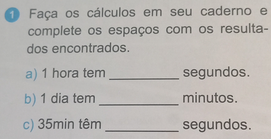 Faça os cálculos em seu caderno e 
complete os espaços com os resulta- 
dos encontrados. 
a) 1 hora tem _segundos. 
b) 1 dia tem _minutos. 
c) 35min têm _segundos.