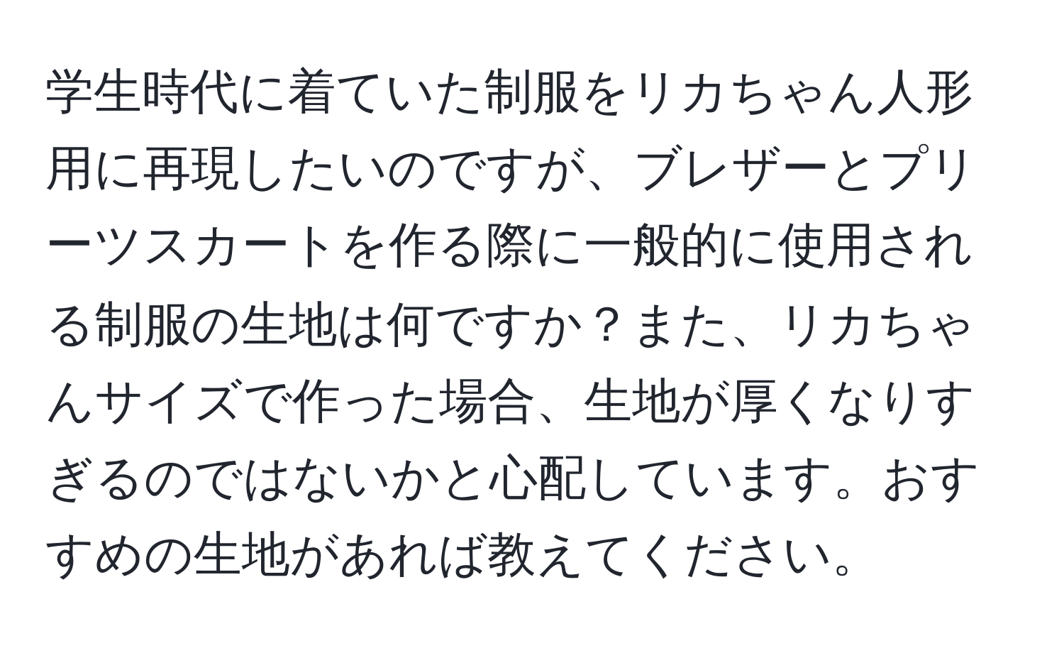 学生時代に着ていた制服をリカちゃん人形用に再現したいのですが、ブレザーとプリーツスカートを作る際に一般的に使用される制服の生地は何ですか？また、リカちゃんサイズで作った場合、生地が厚くなりすぎるのではないかと心配しています。おすすめの生地があれば教えてください。