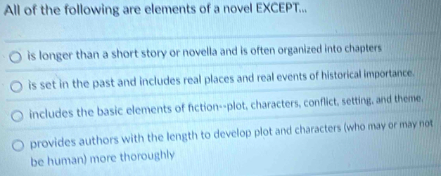 All of the following are elements of a novel EXCEPT...
is longer than a short story or novella and is often organized into chapters
is set in the past and includes real places and real events of historical importance.
includes the basic elements of fiction--plot, characters, conflict, setting, and theme,
provides authors with the length to develop plot and characters (who may or may not
be human) more thoroughly