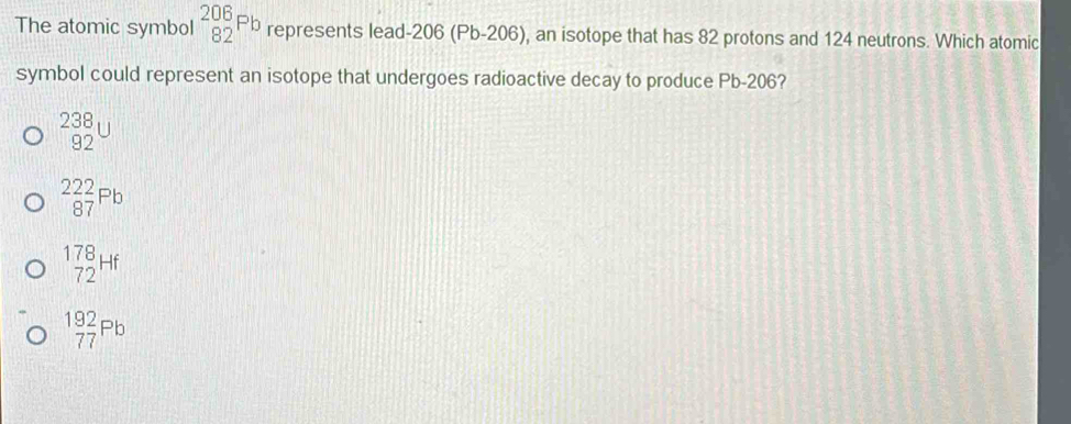 The atomic symbol _(82)^(206)Pb represents lead- 206 (Pb-206), an isotope that has 82 protons and 124 neutrons. Which atomic
symbol could represent an isotope that undergoes radioactive decay to produce Pb-206?
_(92)^(238)U
_(87)^(222)(_87)^(Pb)
beginarrayr 178 72endarray Hf
beginarrayr 192 77endarray Pb