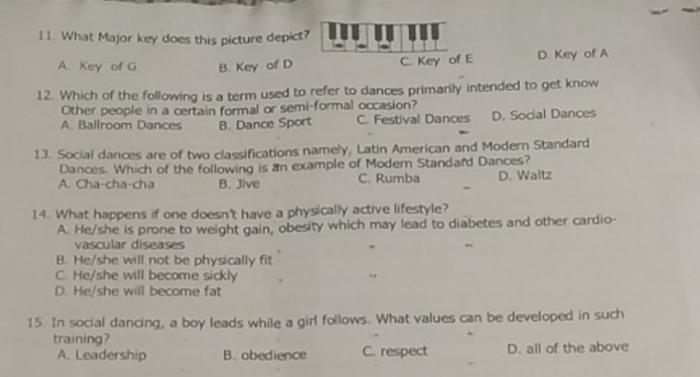 What Major key does this picture depict?
A. Key of G B. Key of D C. Key of E D Key of A
12. Which of the following is a term used to refer to dances primarily intended to get know
Other people in a certain formal or semi-formal occasion?
A. Ballroom Dances B. Dance Sport C. Festival Dances D. Social Dances
13. Social dances are of two classifications namely, Latin American and Modern Standard
Dances. Which of the following is an example of Modern Standard Dances?
A. Cha-cha-cha B. Jive C. Rumba D. Waitz
14. What happens if one doesn't have a physically active lifestyle?
A. He/she is prone to weight gain, obesity which may lead to diabetes and other cardio-
vascular diseases
B. He/she will not be physically fit
C. He/she will become sickly
D. He/she will become fat
15. In social dancing, a boy leads while a girl follows. What values can be developed in such
training?
A. Leadership B. obedience C. respect D. all of the above