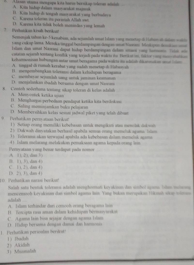 A lasan utama mengapa kita harus bersikap toleran adalah
A. Kita hidup dalam masyarakat majmuk
B. Kita hidup di tengah masyarakat yang berbudaya
C. Karena toleran itu perintah Allah swt.
D. Karena kita tidak boleh menindas yang lemah
7. Perhatikan kisah berikut!
Semenjak tahun ke-5 kenabian, ada sejumlah umat Islam yang menetap di Habasyah dalam wald a
yang cukup lama. Mereka tinggal berdampingan dengan umat Nasrani Meskupan demikian umat
Islam dan umat Nasrani dapat hidup berdampingan dalam situasi yang harmoms. Tidak ada
catatan sejarah tentang konflik yang terjadi pada waktu itu. Berikut ini, faktor yang menyebabim
keharmonisan hubungan antar umat beragama pada waktu itu adalah dikarenakan amat I siam
A. tinggal di rumah kerabat yang sudah menetap di Habasyah
B. mengembangkan toleransi dalam kehidupan beragama
C. membayar sejumlah uang untuk jaminan keamanan
D. menjalankan ibadah bersama dengan umat Nasrani
8. Contoh sederhana tentang sikap toleran di kelas adalah ....
A. Menyontek ketika ujian
B. Menghargai perbedaan pendapat ketika kita berdiskusi
C. Saling meminjamkan buku pelajaran
D. Membersihkan kelas sesuai jadwal piket yang telah dibuat
9. Perhatikan pernyataan berikut!
l ) Setiap orang memiliki kebebasan untuk mengikuti atau menolak dakwah
2) Dakwah dinyatakan berhasil apabila semua orang memeluk agama lslam
3) Toleransi akan terwujud apabila ada kebebasan dalam memeluk agama
4) 1slam melarang melakukan pemaksaan agama kepada orang lain
Pernvataan yang benar terdapat pada nomor
A. 1), 2), dan 3)
B. 1), 3), dan 4)
C. 1), 2), dan 4)
D. 2), 3), dan 4)
10. Perhatikan narasi berikut!
Salah satu bentuk toleransi adalah menghormati keyakinan dan simbol agama. Islam melang
mencemooh keyakinan dan simbol agama lain. Yang bukan merupakan Hikmah sikap tilerans
adalah ....
A. Islam terhindar dari cemooh orang beragama lain
B. Tercipta rasa aman dalam kehidupan bermasyarakat
C. Agama lain bisa sejajar dengan agama Islam
D. Hidup bersama dengan damai dan harmonis
1. Perhatikan persoalan berikut!
1) Ibadah
2) Akidah
3 Muamalah