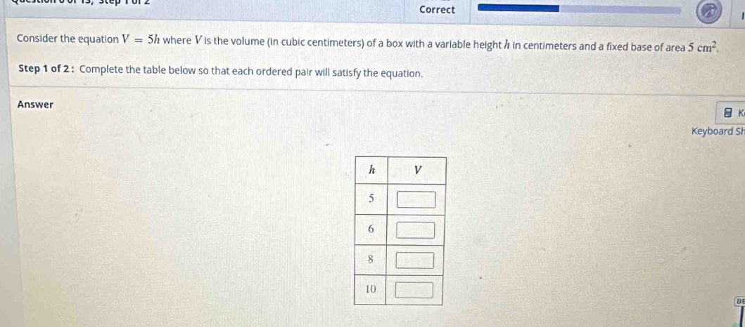 Correct 
Consider the equation V=5h where V is the volume (in cubic centimeters) of a box with a variable height h in centimeters and a fixed base of area 5cm^2. 
Step 1 of 2 : Complete the table below so that each ordered pair will satisfy the equation. 
Answer 
K 
Keyboard Sł