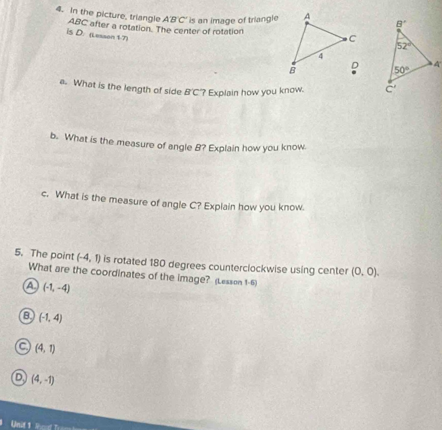 In the picture, triangle A'B'C' is an image of triangle
ABC after a rotation. The center of rotation
is D. (Lesson 1-7)
 
a. What is the length of side B'C ? Explain how you know. 
b. What is the measure of angle B? Explain how you know.
c. What is the measure of angle C? Explain how you know.
5. The point (-4,1) is rotated 180 degrees counterclockwise using center (0,0).
What are the coordinates of the image? (Lesson 1-6)
a (-1,-4)
B (-1,4)
a (4,1)
D. (4,-1)
Unit 1 Rod Tram