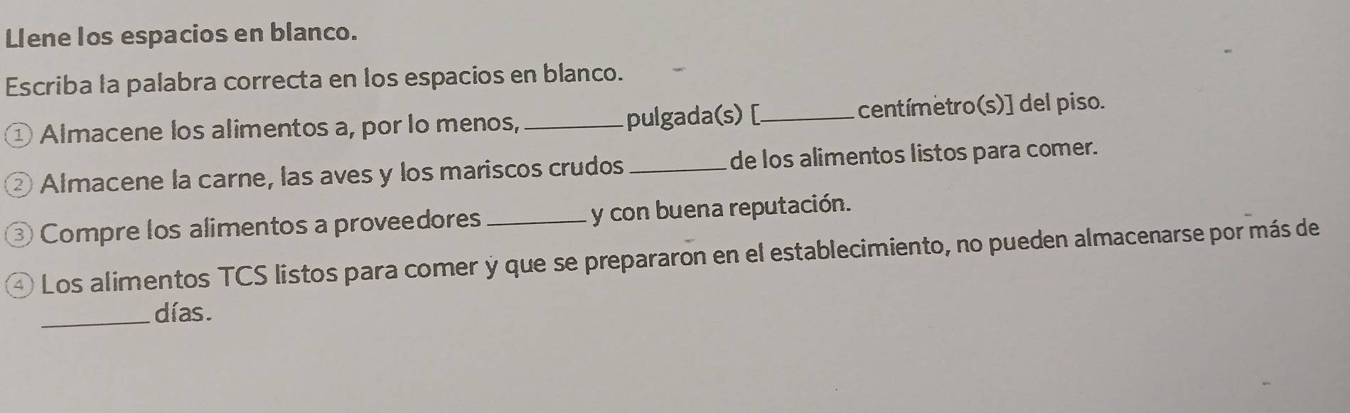 Llene los espacios en blanco. 
Escriba la palabra correcta en los espacios en blanco. 
① Almacene los alimentos a, por lo menos, _pulgada(s) [_ centímetro(s)] del piso. 
② Almacene la carne, las aves y los mariscos crudos _de los alimentos listos para comer. 
③ Compre los alimentos a proveedores y con buena reputación. 
Los alimentos TCS listos para comer y que se prepararon en el establecimiento, no pueden almacenarse por más de 
_días.