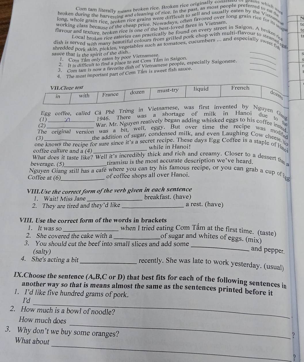 Com tam literally means broken rice. Broken rice originally conststd 
broken during the harvesting and cleaning of rice. In the past, as most people preferred to eat the
long, whole grain rice, broken rice grains were difficult to sell and usually eaten by the Vietnamese
working class because of the cheap price. Nowadays, often favored over long grain rice for its undu N
flavour and texture. broken rice is one of the best-loved fares in Vietnam.
te
te
Local broken rice eateries can practically be found on every street in Saigon. A broken rice
tr
1. Com Tâm only eaten by poor Vietnamese.
_
dish is served with many beautiful colours from grilled pork chop with multi-flavour to steamed g
shredded pork skin, pickles, vegetables such as tomatoes, cucumbers ... and especially sweet fish
2. It is difficult to find a place to eat Com Tấm in Saigon.
3. Com tam is now a favorite dish of Vietnamese people, especially Saigonese._
_
sauce that is the spirit of the dish..
s
【
4. The most important part of Cơm Tấm is sweet fish sauce.
_
Egg coffee, called Cà Phê Trứng in Vietnguyen Giang
1946. There was a shortage of milk in Hanoi due to the
(1) _War. Mr. Nguyen reatively began adding whisked eggs to his coffee instead
(2)
The original version was a bit, well, eggy. But over time the recipe was modified
(3)
the addition of sugar, condensed milk, and even Laughing Cow cheese. No
one knows the recipe for sure since it’s a secret recipe. These days Egg Coffee is a staple of Hmoi
coffee culture and a (4)_ while in Hanoi!
What does it taste like? Well it's incredibly thick and rich and creamy. Closer to a dessert than a
beverage. (5)_ tiramisu is the most accurate description we’ve heard.
Nguyen Giang still has a café where you can try his famous recipe, or you can grab a cup of Eg
Coffee at (6)_ of coffee shops all over Hanoi.
VIII.Use the correct form of the verb given in each sentence
1. Wait! Miss Jane_ breakfast. (have)
2. They are tired and they’d like _a rest. (have)
VIII. Use the correct form of the words in brackets
1. It was so _when I tried eating Cơm Tấm at the first time. (taste)
2. She covered the cake with a
_
_of sugar and whites of eggs. (mix)
3. You should cut the beef into small slices and add some
(salty)
and pepper.
4. She's acting a bit_
recently. She was late to work yesterday. (usual)
IX.Choose the sentence (A,B,C or D) that best fits for each of the following sentences in
another way so that is means almost the same as the sentences printed before it
1. I’d like five hundred grams of pork.
_
I'd
2. How much is a bowl of noodle?
.
_
How much does
3. Why don’t we buy some oranges?
?
_
What about
?