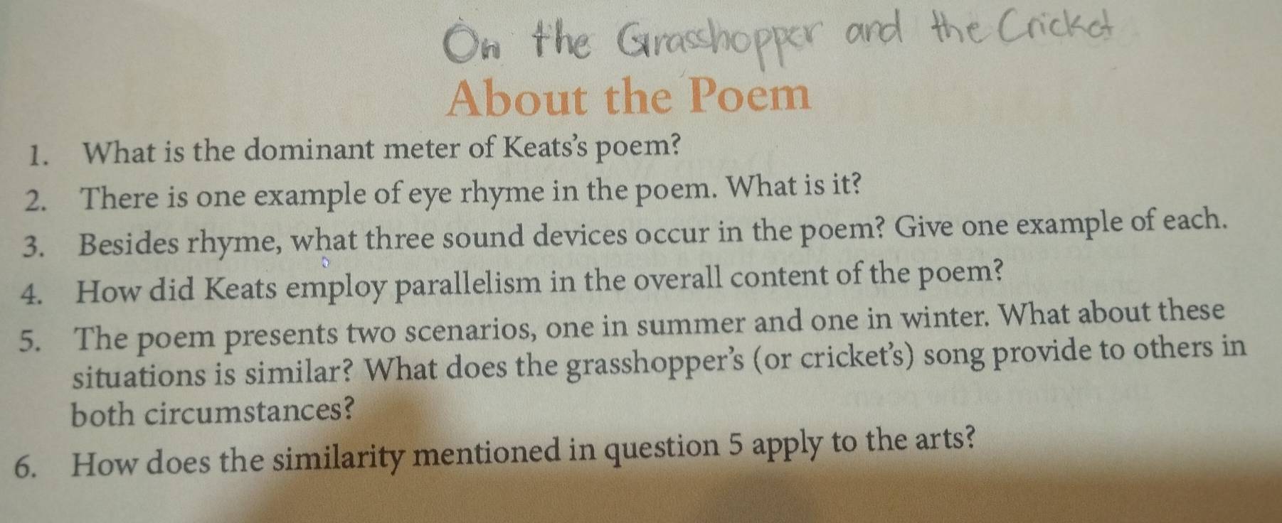 About the Poem 
1. What is the dominant meter of Keats’s poem? 
2. There is one example of eye rhyme in the poem. What is it? 
3. Besides rhyme, what three sound devices occur in the poem? Give one example of each. 
4. How did Keats employ parallelism in the overall content of the poem? 
5. The poem presents two scenarios, one in summer and one in winter. What about these 
situations is similar? What does the grasshopper’s (or cricket’s) song provide to others in 
both circumstances? 
6. How does the similarity mentioned in question 5 apply to the arts?