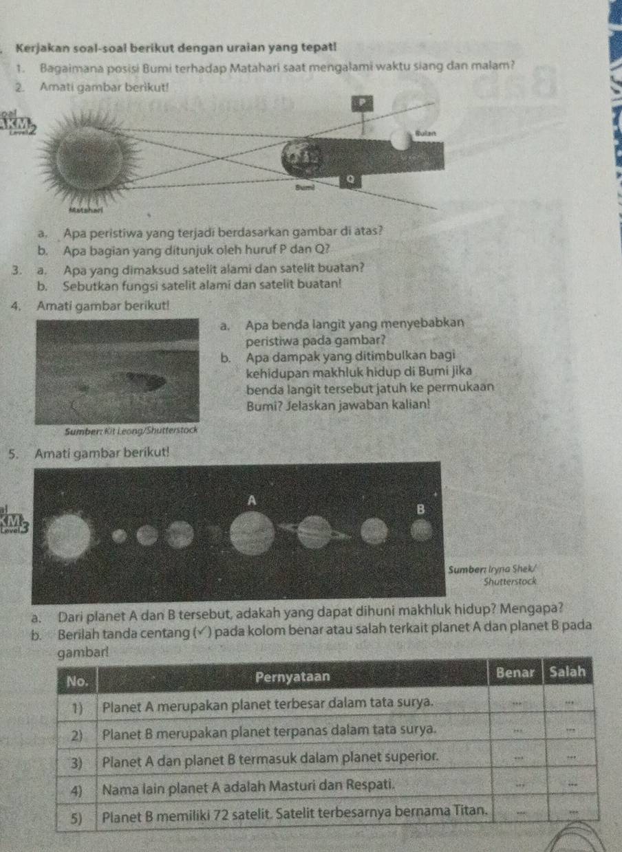 Kerjakan soal-soal berikut dengan uraian yang tepat! 
1. Bagaimana posisi Bumi terhadap Matahari saat mengalami waktu siang dan malam? 
a. Apa peristiwa yang terjadi berdasarkan gambar di atas? 
b. Apa bagian yang ditunjuk oleh huruf P dan Q? 
3. a. Apa yang dimaksud satelit alami dan satelit buatan? 
b. Sebutkan fungsi satelit alami dan satelit buatan! 
4. Amati gambar berikut! 
a. Apa benda langit yang menyebabkan 
peristiwa pada gambar? 
b. Apa dampak yang ditimbulkan bagi 
kehidupan makhluk hidup di Bumi jika 
benda langit tersebut jatuh ke permukaan 
Bumi? Jelaskan jawaban kalian! 
Sumber: Kit Leong/Shutterstock 
5. Amati gambar berikut! 
SMs 
r: Iryna Shek/ 
Shutterstock 
a. Dari planet A dan B tersebut, adakah yang dapat dihuni makhluk hidup? Mengapa? 
b. Berilah tanda centang (√) pada kolom benar atau salah terkait planet A dan planet B pada