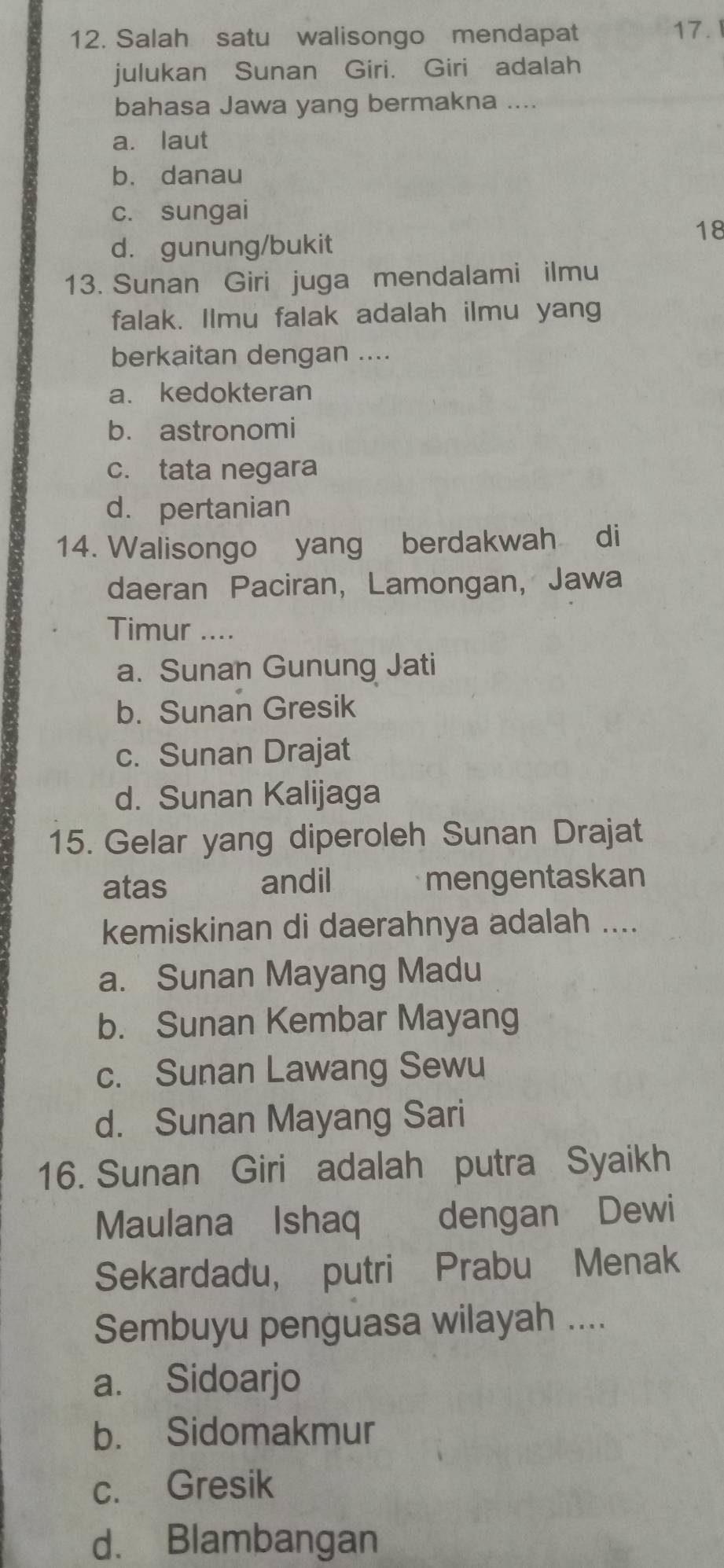 Salah satu walisongo mendapat 17. 
julukan Sunan Giri. Giri adalah
bahasa Jawa yang bermakna ....
a. laut
b. danau
c. sungai
18
d. gunung/bukit
13. Sunan Giri juga mendalami ilmu
falak. Ilmu falak adalah ilmu yang
berkaitan dengan ....
a. kedokteran
b. astronomi
c. tata negara
d. pertanian
14. Walisongo yang berdakwah di
daeran Paciran, Lamongan, Jawa
Timur ....
a. Sunan Gunung Jati
b. Sunan Gresik
c. Sunan Drajat
d. Sunan Kalijaga
15. Gelar yang diperoleh Sunan Drajat
atas andil mengentaskan
kemiskinan di daerahnya adalah ....
a. Sunan Mayang Madu
b. Sunan Kembar Mayang
c. Sunan Lawang Sewu
d. Sunan Mayang Sari
16. Sunan Giri adalah putra Syaikh
Maulana Ishaq dengan Dewi
Sekardadu, putri Prabu Menak
Sembuyu penguasa wilayah ....
a. Sidoarjo
b. Sidomakmur
c. Gresik
d. Blambangan