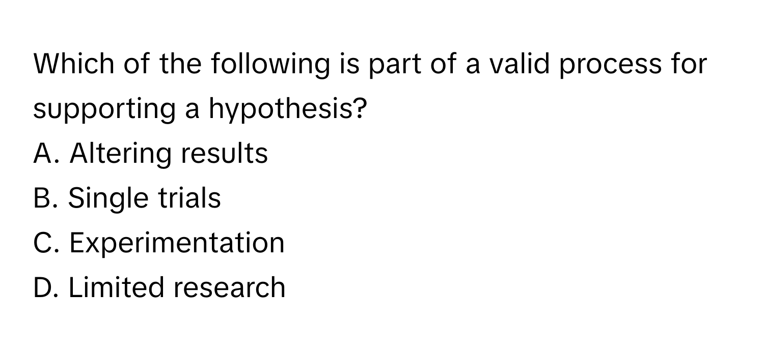 Which of the following is part of a valid process for supporting a hypothesis?
A. Altering results
B. Single trials
C. Experimentation
D. Limited research