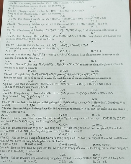Cầu 51: Cho phương trình hoá bọc Cu+HNO_3to Cu(NO_3)_2+NO+H_2O
A. 18 Tổng hệ số cần băng (nguyên, tối gián) củs phân ứng là
Câu 52: Cho phương trình hoá học: B.20 Fe+IINO_3to Fe(NO_3)_3+NO_3+H_2O C.19 D.17
A. 14 Tổng hệ số cận bằng (nguyên, tối gián) của phần ứng là
Câu 53: Cho phương trình hóa học: B. 1 5 aFe+bH_5SO_4to cFe_2(SO_4)_3+dSO_2uparrow +eH_2O.7 C.16 D.18
A, 1:3. 1.2:9 :2:3 D.1:2 ilệ a: b là
Câu 54: Cho phương trình hóa học: aAl+bH_2SO_4to eAl_2(SO_4)_2+dSO_2+eH_2O
A I:1 2:3 f 1:3 D.1:2 Tị lệ : ch 15
Câu 55: Cho phương trình hoá học: S+H_2SO_4to SO_2+H_2OH Ở số nguyên và tối gián của chất oxi hóa là
Câu 56: Cho phân ứng: A. 2. B, 4. C. 1 D. 3.
SO_2+KMnO_4+H_2Oto K_2SO_4+MnSO_4+H_2SO_4
khi hệ số của KMnOε là 2 thi hệ số của SO_2l_2 Trong phương trình hoá học trên
A. 5. B, 6. C. 4. D. 7.
Câu 57: Cho phản ứng hoá học sau: Al+HNO_3to Al(NO_3)_3+NH_4NO_3+H_2O.
A. 8. 3, 15.  Hệ số cân bằng của các chất trong sản phẩm lần lượt là: C. 2, 2, 5. D. 2, 1, 4.
B. 8, 3、 9
Câu 58: Cho phân ứng: Mg+H_2SO_4to MgSO_4+H_2S+H_2O.Khilv_1 số cận bằng phán ứng là nguyên và tổi
A. 3. giàn thì số phân tử H_2O tạo thành là: C. 5. D. 4
B. |()
Câu 59: Cho sơ đồ phân ứng: Fe_3O_4+HNO_3to Fe(NO_3)_3+NO+H_2O Sau khi cân bằng, tí lệ giữa số phân tử bị
oxi hóa và số phân tử bị khử là
A. 3:1. B. 28:3. C. 3:28 D. 1:3.
Câu 60: Cho phân ứng: FeSO_4+KMnO_4+H_2SO_4to Fe_2(SO_4)_3+MSO_4+K_2SO_4+H_2O
Sau khi cân bằng (với hệ số là các số nguyên, tối giản), tổng hệ số của các chất tham gia phản ứng là
A. 28 B. 20.  (loāng) — Fe_2(SO_4)_3+H_2SO_4+NO+H_2O
Câu 61: Cho phân ứng ọxi bóa - khử:FeS2 +HNO_3 C. 22. D. 24.
Tổng hệ số cân bằng của phân ứng trên là
A. 27 B.28 C.29.
Câu 62: Cho phản ứng oxi hóa - khứ: FeS_2+HNO_3 (loāng) Fe_2(SO_4)_3+H_2SO_4+NO_2+H_2O D.30
          
Tổng hệ số cân bằng của phân ứng trên là
A. 75. B.76. C.77. D.78.
Câu 63: Hoà tan hoàn toàn 5,4 gam Al bằng dung địch H₂SO₄ loãng, thu được V lít H₂ (ở đktc). Giá trị của V là
A. 4,48. B. 3,36 C.6,72. D. 2,24.
Câu 64: Hoà tan 5,6 gam Fe bằng dung dịch HNO_3 loãng (dư), sinh ra V lít khí NO (sản phẩm khử duy nhất, ở
đktc). Giá trị của V là
A. 2,24. B. 3,36. C. 4,48. D. 6,72
Câu 65: Hoà tan hoàn toàn 1,5 gam hỗn hợp bột Al và Mg vào dung dịch HCl thu được 1,85925 lit H_2(delta 25°C
và 1 bar), Phần % khổi lượng của Al trong bỗn hợp là
A. 60%. B. 40%. C. 30%. D. 80%.
Câu 66: Hoà tan hoàn toàn m gam Al vào dung dịch H NO 3 rất loàng, thu được hỗn hợp gồm 0,015 mol khi
SO_2 và 0,01 mol khí NO (phân ứng không tạo NH₄NO₃). Giá trị của m là
A. 0,81. B. 8.1. C. 0,405. D. 1,35.
Câu 67: Hòa tan hết 1,84 gam hỗn hợp Cu và Fe trong dụng dịch HNO_3 dư, thu được 0,01 mol NO và 0,04 mol
NO₂. Số mol Fe và Cu trong hỗn hợp ban đầu lần lượt là
A. 0,02 và 0,03. B. 0,01 và 0,02. C. 0,01 và 0,03. D. 0,02 và 0,04.
Câu 68: Hoà tan hoàn toàn 8,4 gam kim loại M có hóa trị không đổi vào H_2SO_4
Ý  và 3.36 lít H 2 (đkte). Kim loại M là loãng, dư thu được dung dịch
. Fe. B,Cu. C.Zn. D.Mg.
Cầu 69: Hoà tan 19,2 gam kim loại M trong dung dịch HNO3 dự thu được 9,916 lit NO (025°C
Zn=65. B. Fe=56. C. Mg=24. D. Cu=64. và 1 bar). M là
