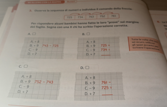 Osserva la sequenza di numeri e individua il comando della freccia.
Per rispondere alcuni bambini hanno fatto le loro "prove" sul margine  “
del foglio. Segna con una X chi ha scritto l'operazione corretta.
A. □ 
Turte le volte che =
A. + 8 sei sicuro, vtlic
B. + 9 743-725 gli spazi accanto pe
scrivere l'operazion
C. -9
D. + 7
C. □
D. □
A. + 8
B. + 9 752-743
C. - 9
D. + 7