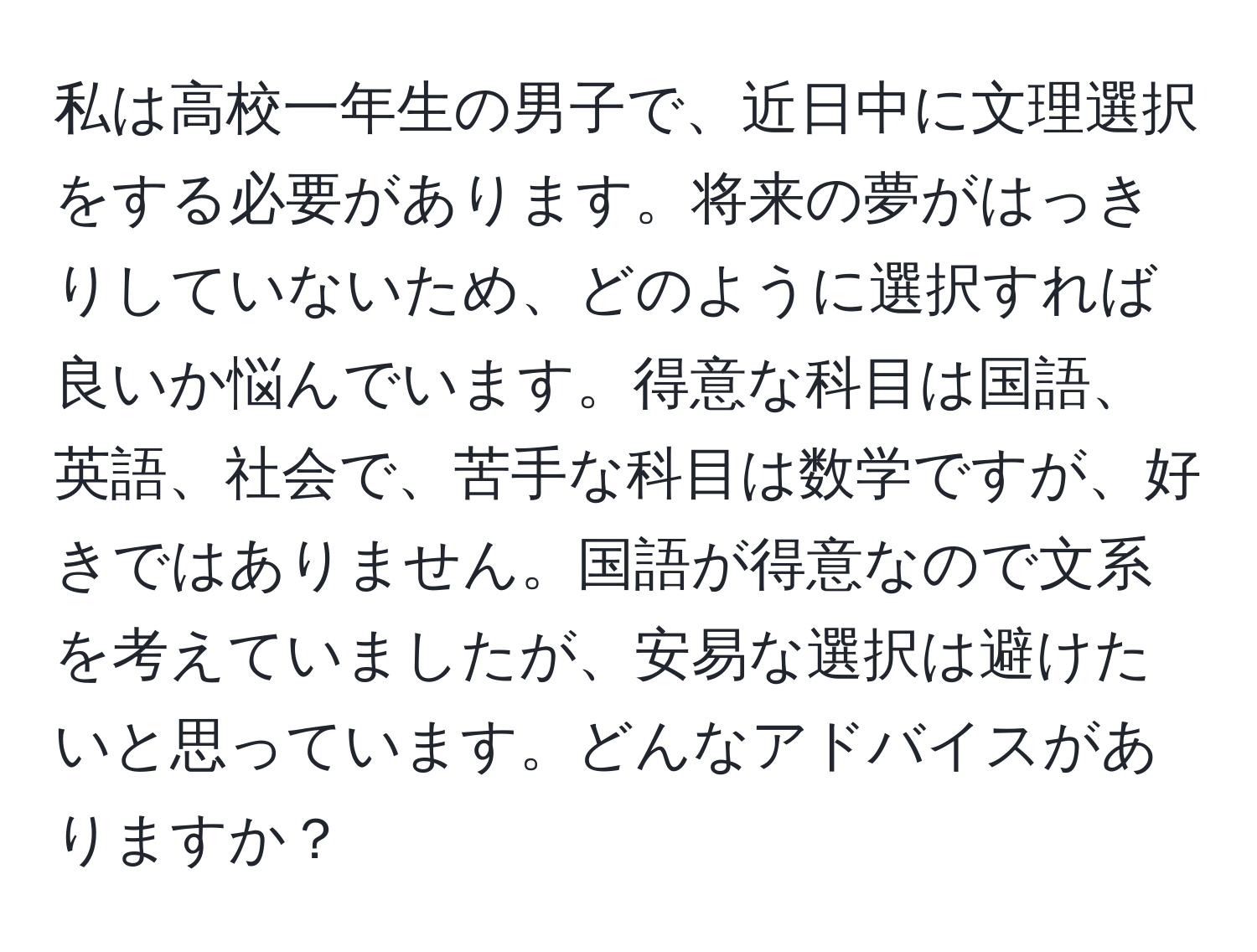 私は高校一年生の男子で、近日中に文理選択をする必要があります。将来の夢がはっきりしていないため、どのように選択すれば良いか悩んでいます。得意な科目は国語、英語、社会で、苦手な科目は数学ですが、好きではありません。国語が得意なので文系を考えていましたが、安易な選択は避けたいと思っています。どんなアドバイスがありますか？