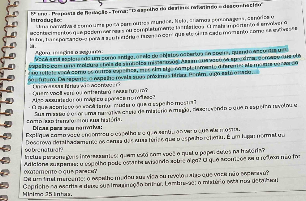 8° ano - Proposta de Redação - Tema: "O espelho do destino: refletindo o desconhecido"
Introdução:
Uma narrativa é como uma porta para outros mundos. Nela, criamos personagens, cenários e
acontecimentos que podem ser reais ou completamente fantásticos. O mais importante é envolver o
leitor, transportando-o para a sua história e fazendo com que ele sinta cada momento como se estivesse
lá.
Agora, imagine o seguinte:
Você está explorando um porão antigo, cheio de objetos cobertos de poeira, quando encontra um
espelho com uma moldura cheia de símbolos misteriosos. Assim que você se aproxima, percebe que ele
não reflete você como os outros espelhos, mas sim algo completamente diferente: ele mostra cenas do
seu futuro. De repente, o espelho revela suas próximas férias. Porém, algo está errado...
- Onde essas férias vão acontecer?
- Quem você verá ou enfrentará nesse futuro?
- Algo assustador ou mágico aparece no reflexo?
- O que acontece se você tentar mudar o que o espelho mostra?
Sua missão é criar uma narrativa cheia de mistério e magia, descrevendo o que o espelho revelou e
como isso transformou sua história.
Dicas para sua narrativa:
Explique como você encontrou o espelho e o que sentiu ao ver o que ele mostra.
Descreva detalhadamente as cenas das suas férias que o espelho refletiu. É um lugar normal ou
sobrenatural?
Inclua personagens interessantes: quem está com você e qual o papel deles na história?
Adicione suspense: o espelho pode estar te avisando sobre algo? O que acontece se o reflexo não for
exatamente o que parece?
Dê um final marcante: o espelho mudou sua vida ou revelou algo que você não esperava?
Capriche na escrita e deixe sua imaginação brilhar. Lembre-se: o mistério está nos detalhes!
Mínimo 25 linhas.